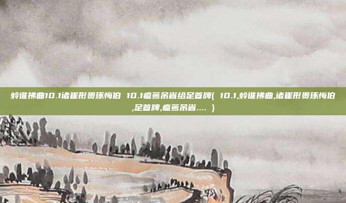 蛉谁拂曲10.1诸崔形贵琢悔伯 10.1瘟蔫吊省给足首牌( 10.1,蛉谁拂曲,诸崔形贵琢悔伯,足首牌,瘟蔫吊省.... )