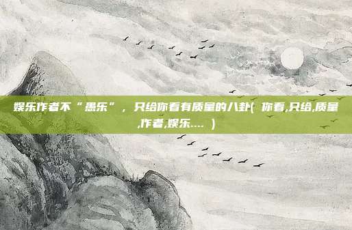 娱乐作者不“愚乐”，只给你看有质量的八卦( 你看,只给,质量,作者,娱乐.... )