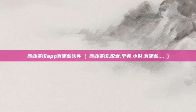 商业资讯app有哪些软件 ( 商业资讯,配音,早餐,小时,有哪些.... )