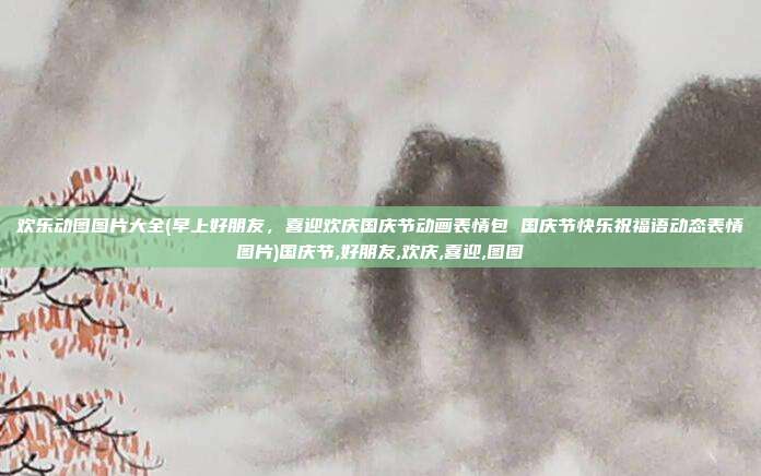 欢乐动图图片大全(早上好朋友，喜迎欢庆国庆节动画表情包 国庆节快乐祝福语动态表情图片)国庆节,好朋友,欢庆,喜迎,图图