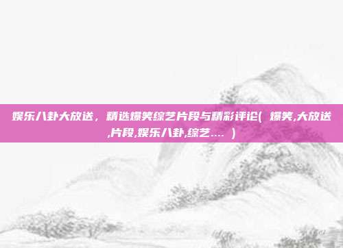 娱乐八卦大放送，精选爆笑综艺片段与精彩评论( 爆笑,大放送,片段,娱乐八卦,综艺.... )