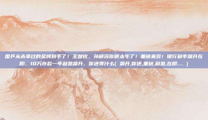 国乒从未拿过的金牌到手了!王楚钦、孙颖莎你俩太牛了!重磅来袭!银行利率飙升在即,10万存款一年利息飙升,你还等什么( 飙升,你还,重磅,利息,在即.... )