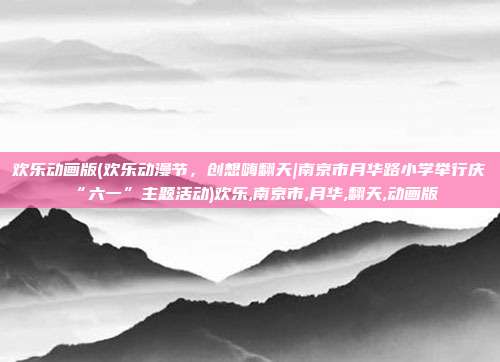 欢乐动画版(欢乐动漫节，创想嗨翻天|南京市月华路小学举行庆“六一”主题活动)欢乐,南京市,月华,翻天,动画版