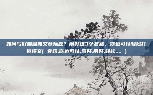 如何写好自媒体文章标题?用好这3个套路,你也可以轻松打造爆文( 套路,你也可以,写好,用好,轻松.... )