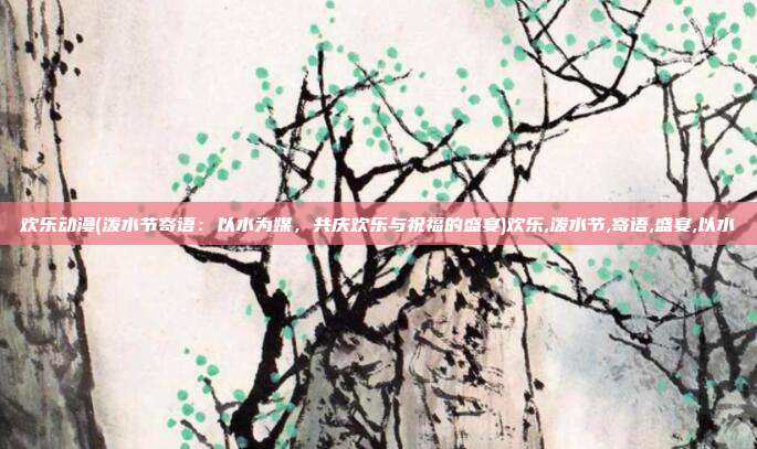 欢乐动漫(泼水节寄语：以水为媒，共庆欢乐与祝福的盛宴)欢乐,泼水节,寄语,盛宴,以水