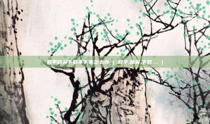和平精英下载不下来怎么办 ( 和平,精英,下载.... )