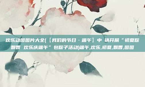 欢乐动图图片大全(【我们的节日·端午】中垾镇开展“初夏粽飘香 欢乐庆端午”包粽子活动)端午,欢乐,初夏,飘香,图图