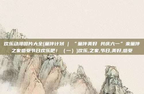 欢乐动漫图片大全(童伴计划 | “童伴美好 共庆六一”来童伴之家感受节日欢乐吧！（一）)欢乐,之家,节日,美好,感受