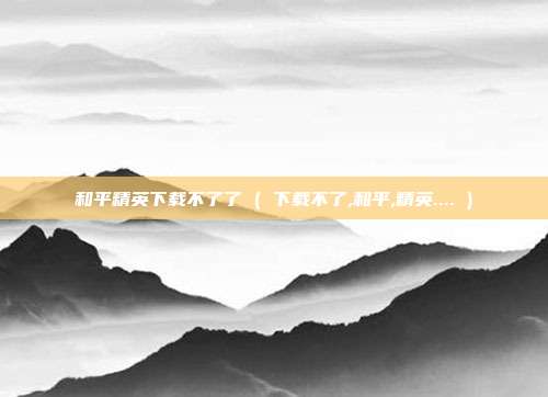 和平精英下载不了了 ( 下载不了,和平,精英.... )