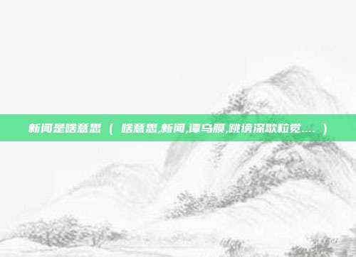 新闻是啥意思 ( 啥意思,新闻,谭乌膜,跳谤深歇粒觉.... )