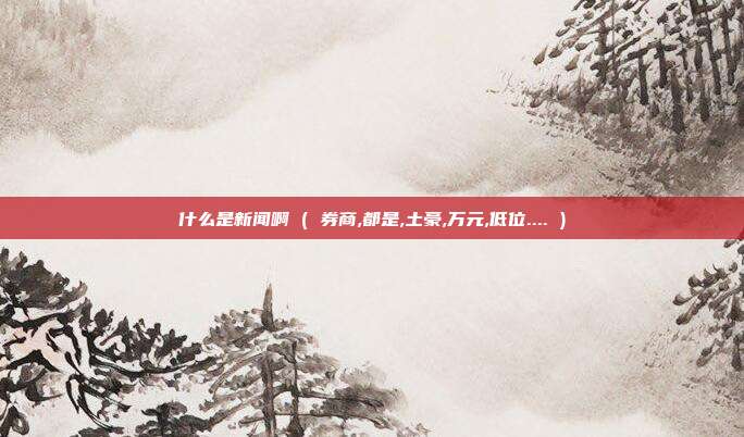 什么是新闻啊 ( 券商,都是,土豪,万元,低位.... )