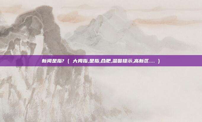 新闻是指? ( 大拇指,是指,合肥,温馨提示,高新区.... )