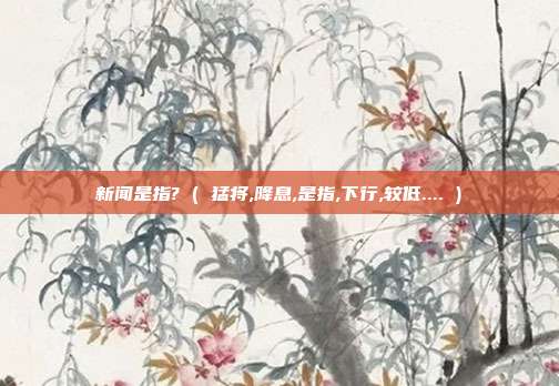 新闻是指? ( 猛将,降息,是指,下行,较低.... )