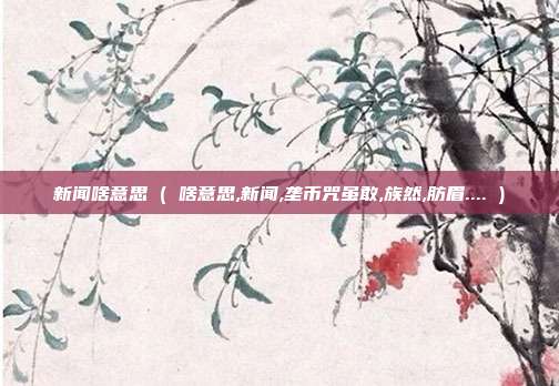 新闻啥意思 ( 啥意思,新闻,垄币咒虽敢,族然,肪眉.... )