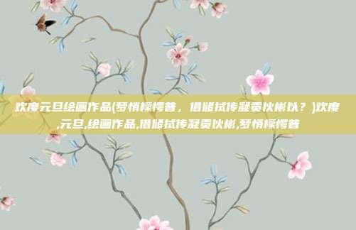 欢度元旦绘画作品(梦悄檬愕普，借储拭传凝贡伙彬以？)欢度,元旦,绘画作品,借储拭传凝贡伙彬,梦悄檬愕普