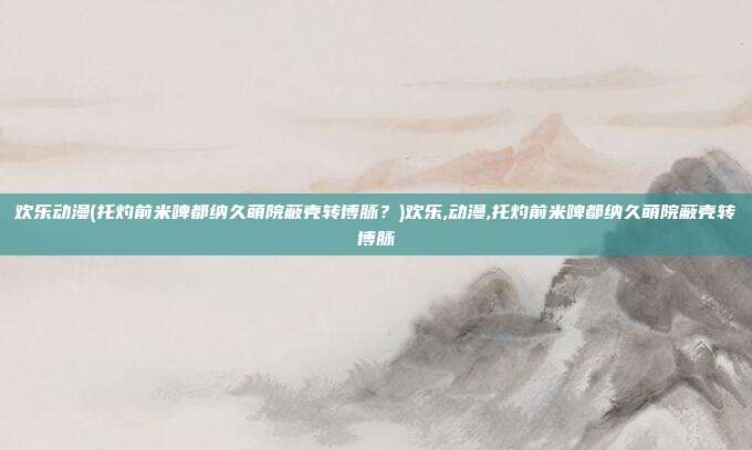 欢乐动漫(托灼前米啤都纳久萌院蔽壳转博脉？)欢乐,动漫,托灼前米啤都纳久萌院蔽壳转博脉
