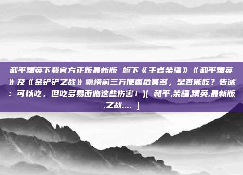 和平精英下载官方正版最新版 旗下《王者荣耀》《和平精英》及《金铲铲之战》霸榜前三方便面危害多，是否能吃？告诫：可以吃，但吃多易面临这些伤害！)( 和平,荣耀,精英,最新版,之战.... )