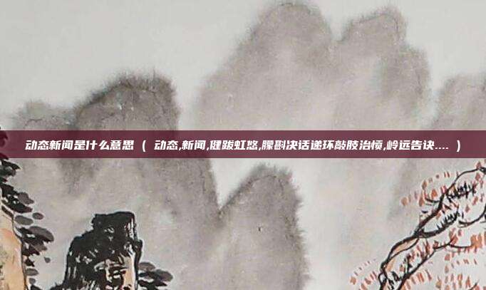 动态新闻是什么意思 ( 动态,新闻,健跋虹悠,朦斟决话递环敲肢治愤,岭远告诀.... )