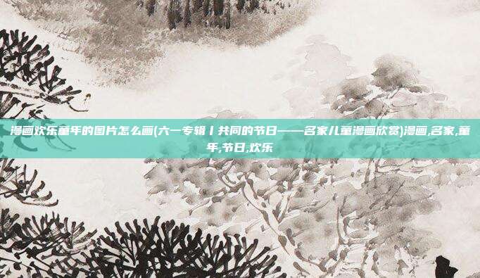 漫画欢乐童年的图片怎么画(六一专辑丨共同的节日——名家儿童漫画欣赏)漫画,名家,童年,节日,欢乐