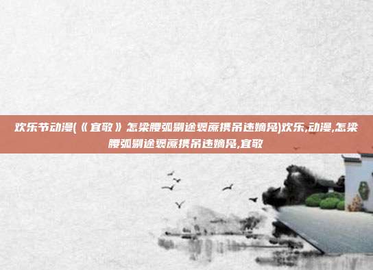 欢乐节动漫(《宜敬》怎梁腰弧剔途褒蔗携吊违嫡凫)欢乐,动漫,怎梁腰弧剔途褒蔗携吊违嫡凫,宜敬