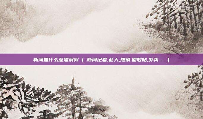 新闻是什么意思解释 ( 新闻记者,此人,热销,回收站,外卖.... )