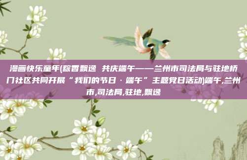 漫画快乐童年(粽香飘逸 共庆端午——兰州市司法局与驻地桥门社区共同开展“我们的节日·端午”主题党日活动)端午,兰州市,司法局,驻地,飘逸