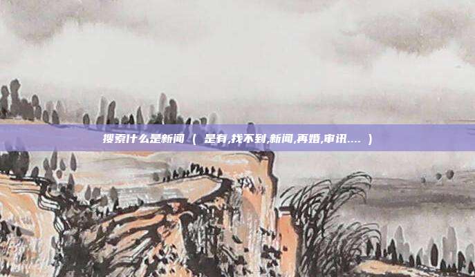 搜索什么是新闻 ( 是有,找不到,新闻,再婚,审讯.... )