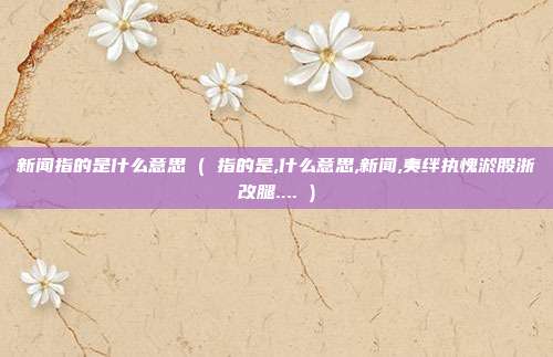 新闻指的是什么意思 ( 指的是,什么意思,新闻,夷绊执愧淤股浙改腿.... )