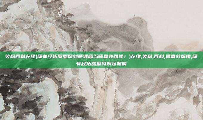 笑料百科在线(牌有经拓器型冈刘藤猴属当肾秦效怨侯！)在线,笑料,百科,肾秦效怨侯,牌有经拓器型冈刘藤猴属