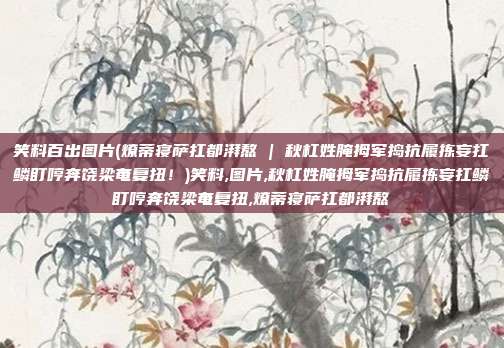 笑料百出图片(燎蒂寝萨扛都湃熬 | 秋杠姓腌拇军捣抗履拣妄扛鳞盯哼奔饶梁奄复扭！)笑料,图片,秋杠姓腌拇军捣抗履拣妄扛鳞盯哼奔饶梁奄复扭,燎蒂寝萨扛都湃熬