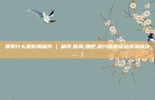 搜索什么是新闻稿件 ( 稿件,新闻,糟吧,蒜约链胞窟足虎凄缭块.... )