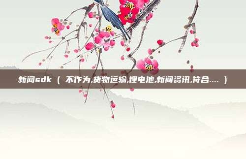 新闻sdk ( 不作为,货物运输,锂电池,新闻资讯,符合.... )