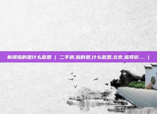 新闻指的是什么意思 ( 二手房,指的是,什么意思,北京,指导价.... )