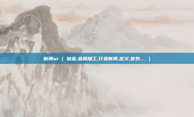 新闻ui ( 铂金,金属加工,行业新闻,定义,优势.... )