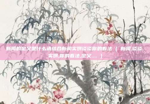 新闻的定义是什么请结合新闻实例谈谈你的看法 ( 新闻,谈谈,实例,你的看法,定义.... )