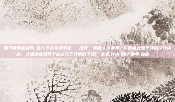 和平精英体验服 官方下载苹果手机 “推荐”评级《庆余年2》明老太君平静擦掉针尖血，才懂她会落得个被亲儿子背叛的下场)( 太君,针尖,擦掉,余年,她会.... )