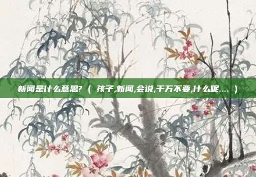 新闻是什么意思? ( 孩子,新闻,会说,千万不要,什么呢.... )
