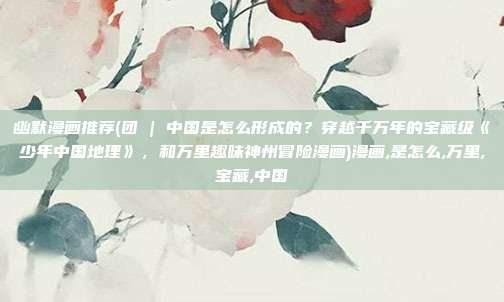 幽默漫画推荐(团 | 中国是怎么形成的？穿越千万年的宝藏级《少年中国地理》，和万里趣味神州冒险漫画)漫画,是怎么,万里,宝藏,中国