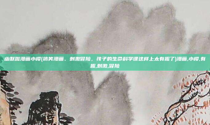 幽默啦漫画小樱(搞笑漫画、刺激冒险，孩子的生命科学课这样上太有趣了)漫画,小樱,有趣,刺激,冒险