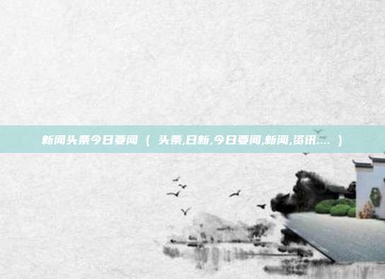 新闻头条今日要闻 ( 头条,日新,今日要闻,新闻,资讯.... )