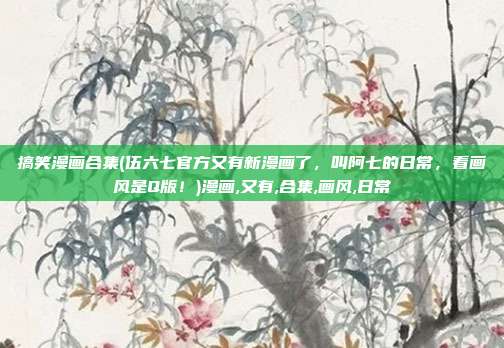 搞笑漫画合集(伍六七官方又有新漫画了，叫阿七的日常，看画风是Q版！)漫画,又有,合集,画风,日常
