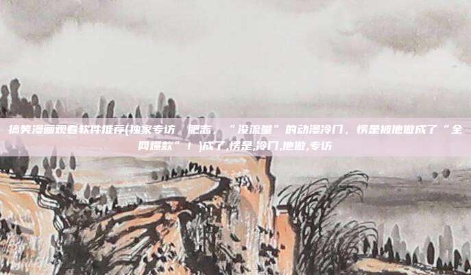 搞笑漫画观看软件推荐(独家专访▶▶肥志，“没流量”的动漫冷门，愣是被他做成了“全网爆款”！)成了,愣是,冷门,他做,专访