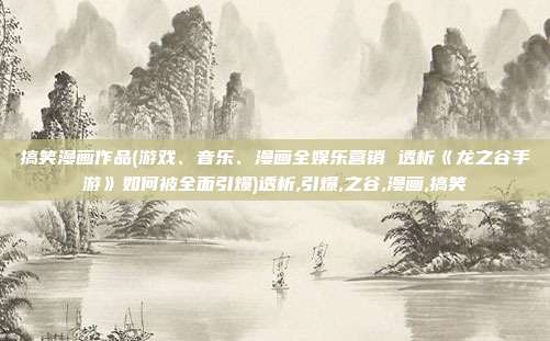 搞笑漫画作品(游戏、音乐、漫画全娱乐营销 透析《龙之谷手游》如何被全面引爆)透析,引爆,之谷,漫画,搞笑