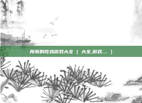 所有的吃鸡游戏大全 ( 大全,游戏.... )