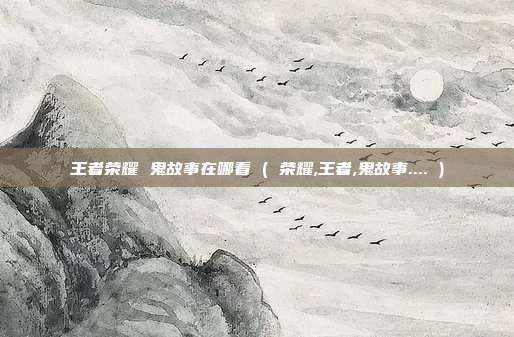 王者荣耀 鬼故事在哪看 ( 荣耀,王者,鬼故事.... )