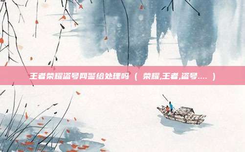 王者荣耀盗号网警给处理吗 ( 荣耀,王者,盗号.... )