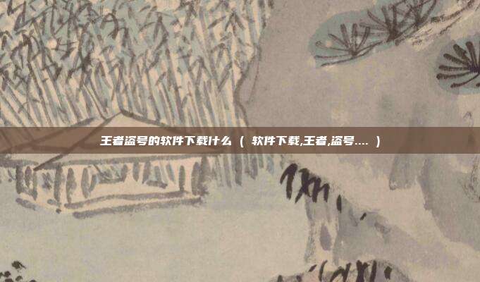 王者盗号的软件下载什么 ( 软件下载,王者,盗号.... )