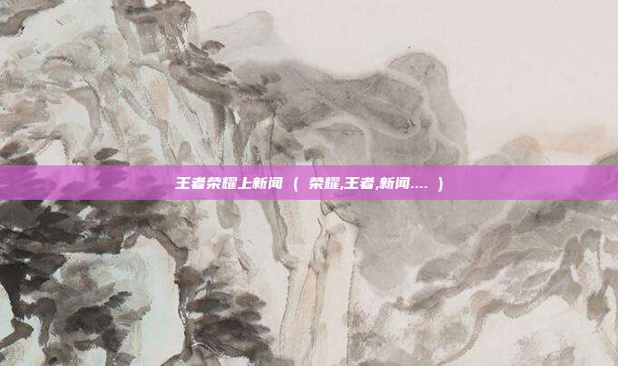 王者荣耀上新闻 ( 荣耀,王者,新闻.... )