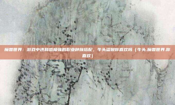 魔兽世界：游戏中违和感极强的职业种族搭配，牛头盗贼你喜欢吗（牛头.魔兽世界.你喜欢）
