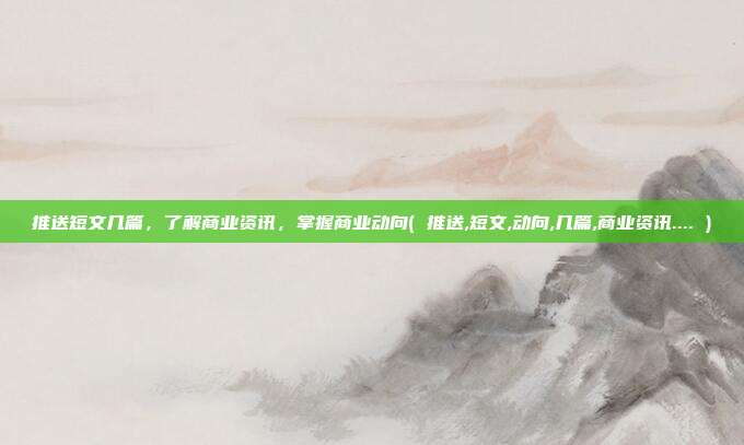推送短文几篇，了解商业资讯，掌握商业动向( 推送,短文,动向,几篇,商业资讯.... )